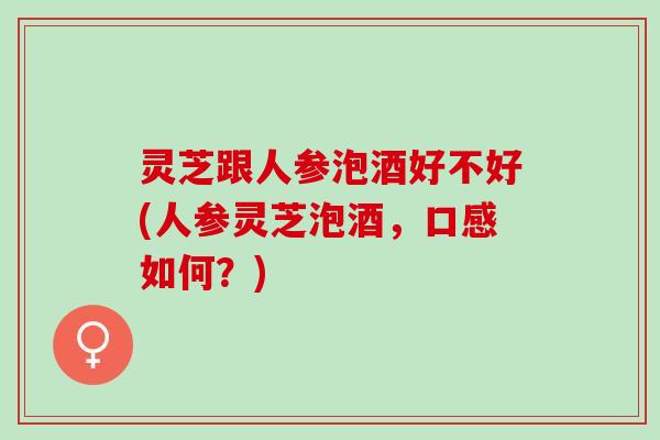 灵芝跟人参泡酒好不好(人参灵芝泡酒，口感如何？)