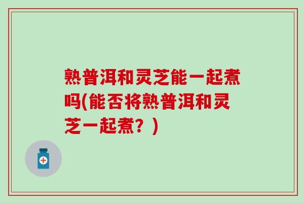 熟普洱和灵芝能一起煮吗(能否将熟普洱和灵芝一起煮？)