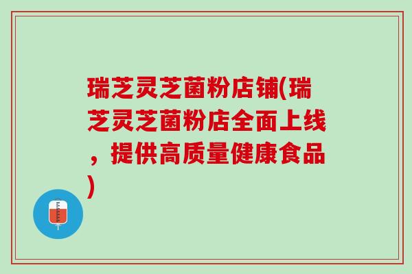 瑞芝灵芝菌粉店铺(瑞芝灵芝菌粉店全面上线，提供高质量健康食品)