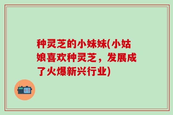 种灵芝的小妹妹(小姑娘喜欢种灵芝，发展成了火爆新兴行业)