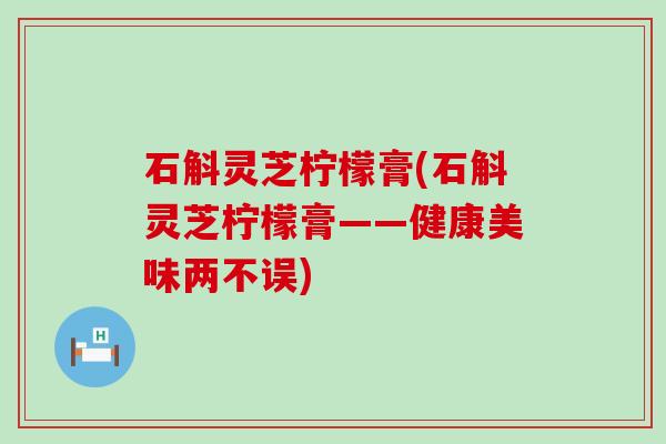 石斛灵芝柠檬膏(石斛灵芝柠檬膏——健康美味两不误)