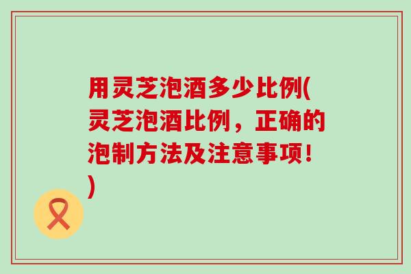 用灵芝泡酒多少比例(灵芝泡酒比例，正确的泡制方法及注意事项！)