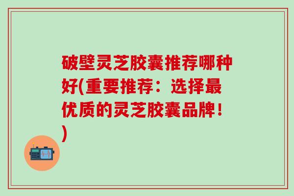 破壁灵芝胶囊推荐哪种好(重要推荐：选择最优质的灵芝胶囊品牌！)