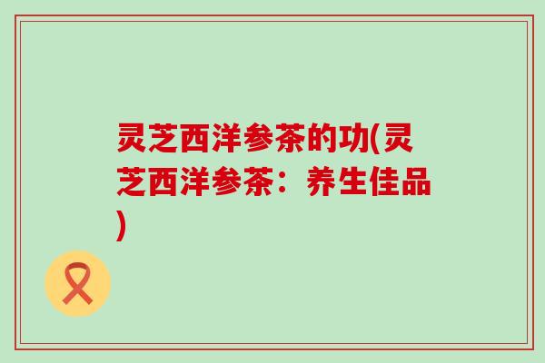 灵芝西洋参茶的功(灵芝西洋参茶：养生佳品)