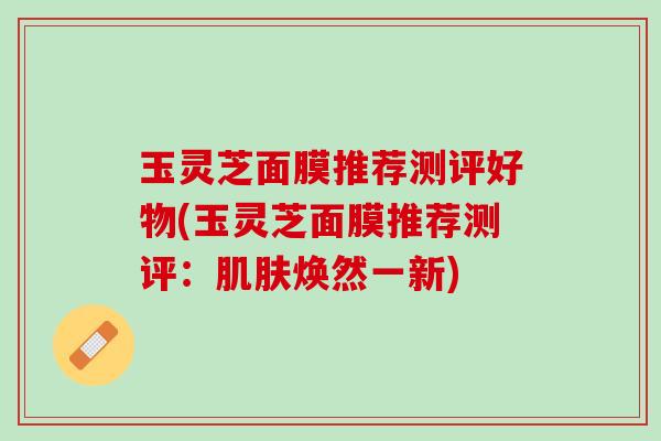 玉灵芝面膜推荐测评好物(玉灵芝面膜推荐测评：肌肤焕然一新)