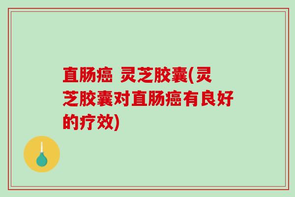 直肠癌 灵芝胶囊(灵芝胶囊对直肠癌有良好的疗效)