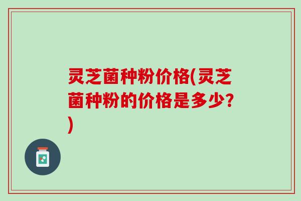 灵芝菌种粉价格(灵芝菌种粉的价格是多少？)