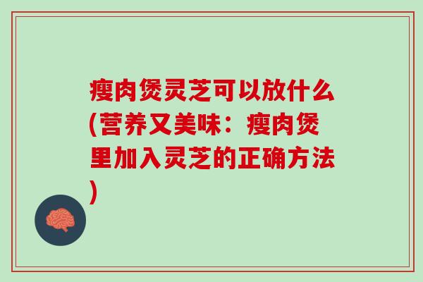 瘦肉煲灵芝可以放什么(营养又美味：瘦肉煲里加入灵芝的正确方法)