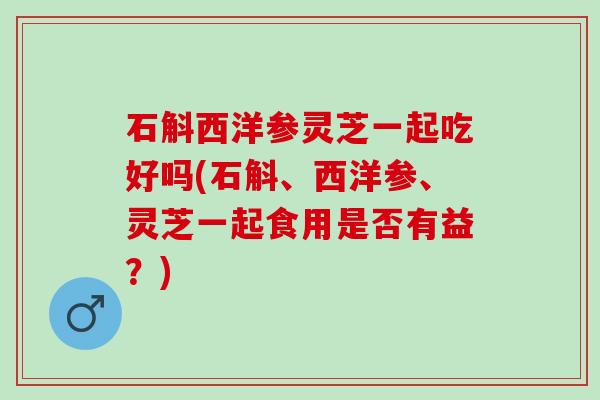 石斛西洋参灵芝一起吃好吗(石斛、西洋参、灵芝一起食用是否有益？)