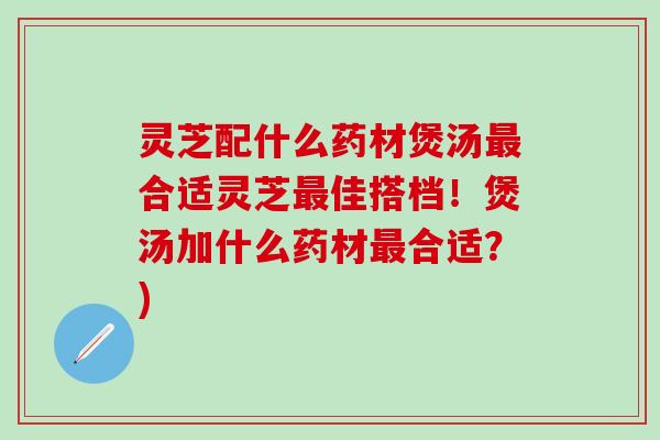 灵芝配什么药材煲汤最合适灵芝最佳搭档！煲汤加什么药材最合适？)