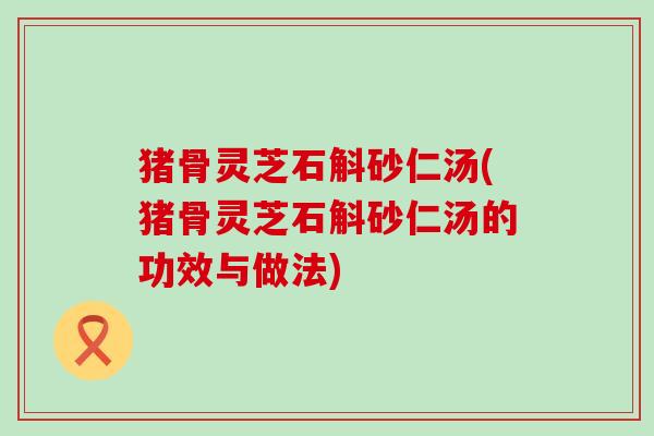 猪骨灵芝石斛砂仁汤(猪骨灵芝石斛砂仁汤的功效与做法)