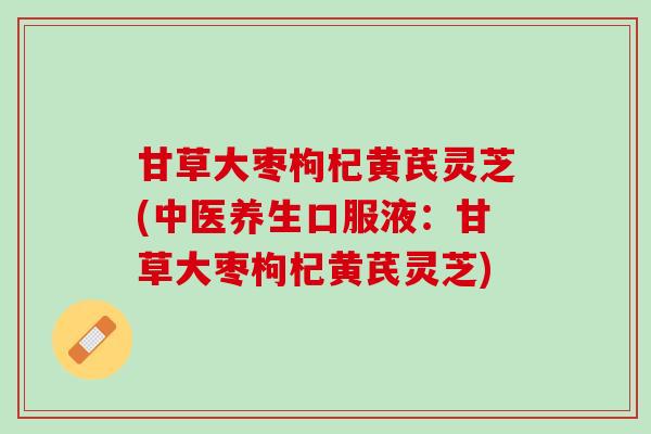 甘草大枣枸杞黄芪灵芝(中医养生口服液：甘草大枣枸杞黄芪灵芝)