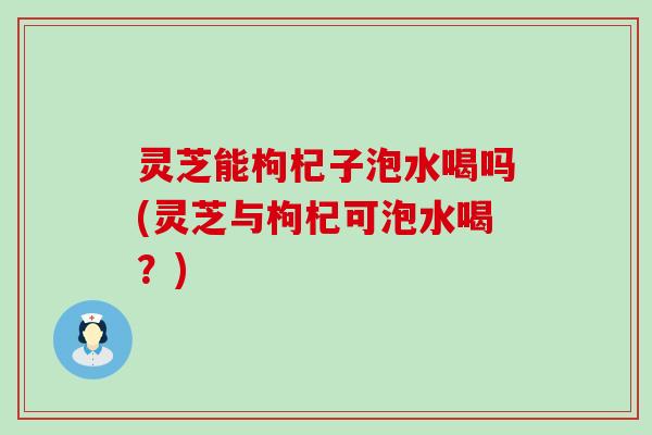 灵芝能枸杞子泡水喝吗(灵芝与枸杞可泡水喝？)