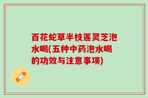 百花蛇草半枝莲灵芝泡水喝(五种中药泡水喝的功效与注意事项)