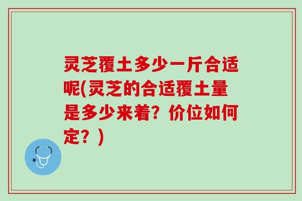 灵芝覆土多少一斤合适呢(灵芝的合适覆土量是多少来着？价位如何定？)