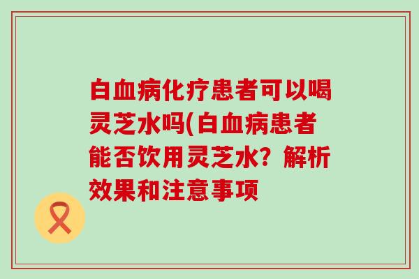 白血病化疗患者可以喝灵芝水吗(白血病患者能否饮用灵芝水？解析效果和注意事项