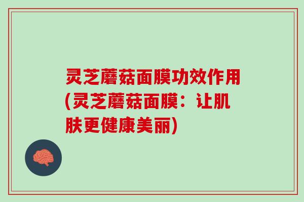灵芝蘑菇面膜功效作用(灵芝蘑菇面膜：让肌肤更健康美丽)
