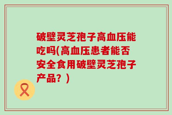 破壁灵芝孢子高血压能吃吗(高血压患者能否安全食用破壁灵芝孢子产品？)