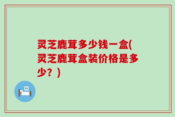 灵芝鹿茸多少钱一盒(灵芝鹿茸盒装价格是多少？)