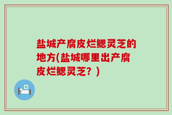 盐城产腐皮烂鳃灵芝的地方(盐城哪里出产腐皮烂鳃灵芝？)