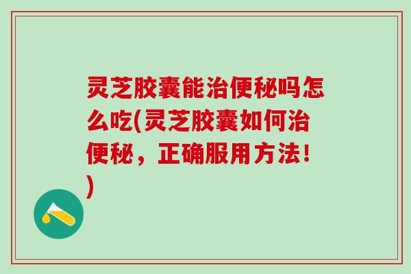灵芝胶囊能治便秘吗怎么吃(灵芝胶囊如何治便秘，正确服用方法！)