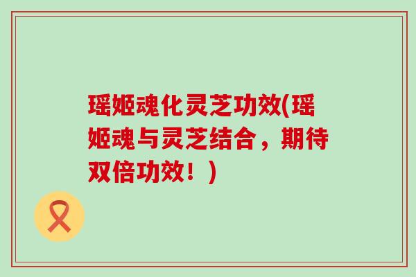 瑶姬魂化灵芝功效(瑶姬魂与灵芝结合，期待双倍功效！)
