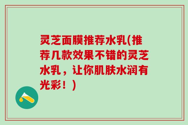 灵芝面膜推荐水乳(推荐几款效果不错的灵芝水乳，让你肌肤水润有光彩！)