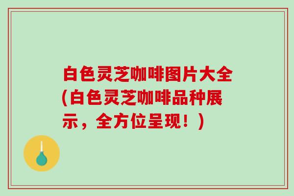 白色灵芝咖啡图片大全(白色灵芝咖啡品种展示，全方位呈现！)