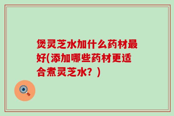 煲灵芝水加什么药材最好(添加哪些药材更适合煮灵芝水？)