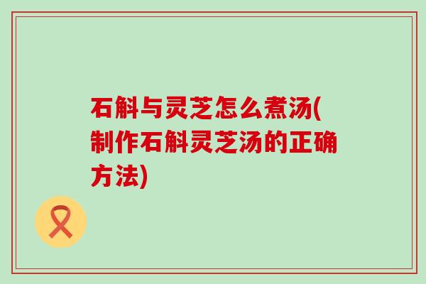 石斛与灵芝怎么煮汤(制作石斛灵芝汤的正确方法)