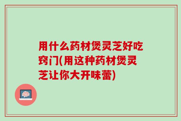 用什么药材煲灵芝好吃窍门(用这种药材煲灵芝让你大开味蕾)