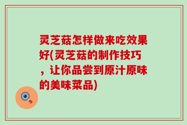 灵芝菇怎样做来吃效果好(灵芝菇的制作技巧，让你品尝到原汁原味的美味菜品)