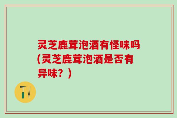 灵芝鹿茸泡酒有怪味吗(灵芝鹿茸泡酒是否有异味？)