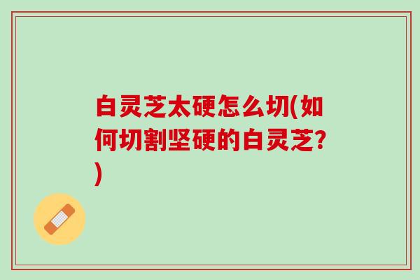 白灵芝太硬怎么切(如何切割坚硬的白灵芝？)