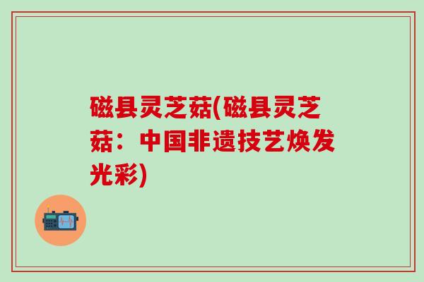 磁县灵芝菇(磁县灵芝菇：中国非遗技艺焕发光彩)