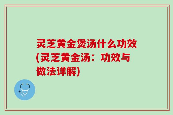 灵芝黄金煲汤什么功效(灵芝黄金汤:功效与做法详解) 灵芝黄金煲汤什么功效(灵芝黄金汤:功效与做法详解)