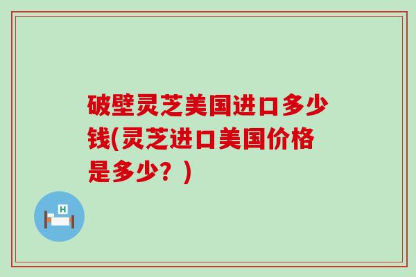 破壁灵芝美国进口多少钱(灵芝进口美国价格是多少？)