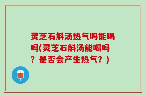 灵芝石斛汤热气吗能喝吗(灵芝石斛汤能喝吗？是否会产生热气？)