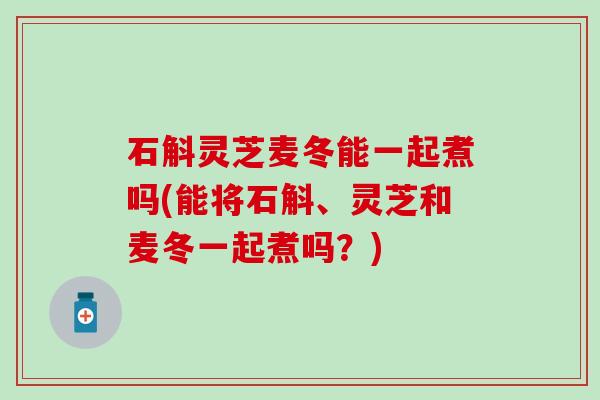 石斛灵芝麦冬能一起煮吗(能将石斛、灵芝和麦冬一起煮吗？)