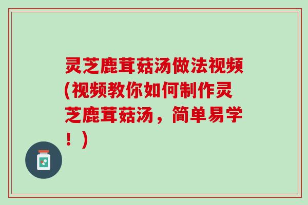 灵芝鹿茸菇汤做法视频(视频教你如何制作灵芝鹿茸菇汤，简单易学！)