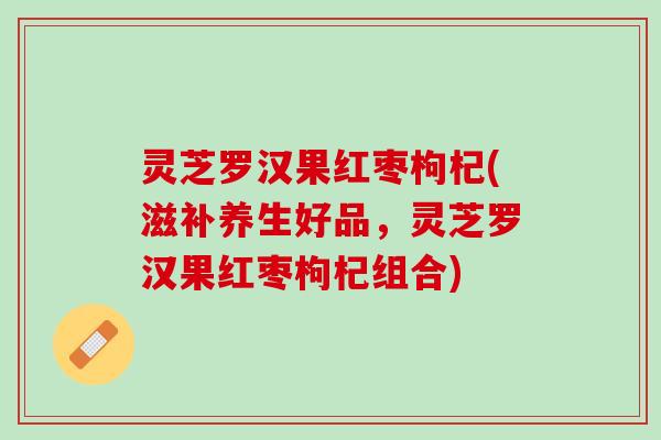 灵芝罗汉果红枣枸杞(滋补养生好品，灵芝罗汉果红枣枸杞组合)