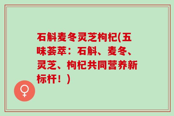 石斛麦冬灵芝枸杞(五味荟萃：石斛、麦冬、灵芝、枸杞共同营养新标杆！)