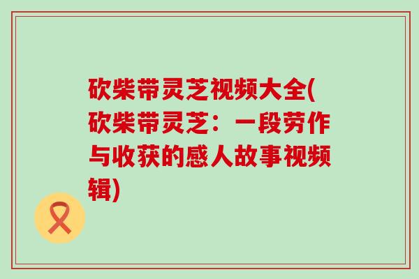 砍柴带灵芝视频大全(砍柴带灵芝：一段劳作与收获的感人故事视频辑)