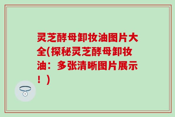 灵芝酵母卸妆油图片大全(探秘灵芝酵母卸妆油：多张清晰图片展示！)