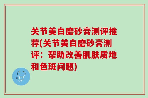 关节美白磨砂膏测评推荐(关节美白磨砂膏测评：帮助改善肌肤质地和色斑问题)