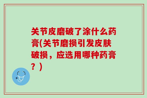 关节皮磨破了涂什么药膏(关节磨损引发皮肤破损，应选用哪种药膏？)