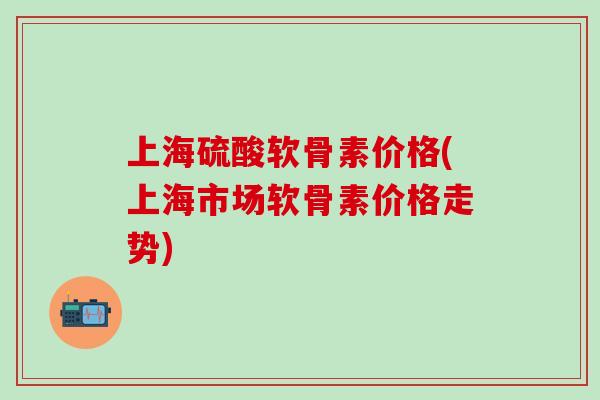 上海硫酸软骨素价格(上海市场软骨素价格走势) 上海硫酸软骨素价格(上海市场软骨素价格走势)