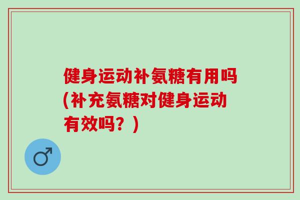 健身运动补氨糖有用吗(补充氨糖对健身运动有效吗？)