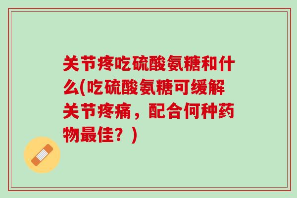 关节疼吃硫酸氨糖和什么(吃硫酸氨糖可缓解关节疼痛，配合何种药物最佳？)