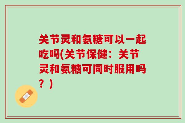 关节灵和氨糖可以一起吃吗(关节保健：关节灵和氨糖可同时服用吗？)